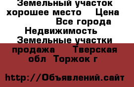 Земельный участок хорошее место  › Цена ­ 900 000 - Все города Недвижимость » Земельные участки продажа   . Тверская обл.,Торжок г.